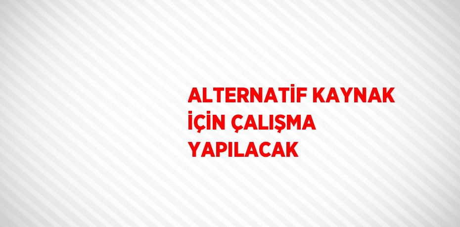 ALTERNATİF KAYNAK İÇİN ÇALIŞMA YAPILACAK