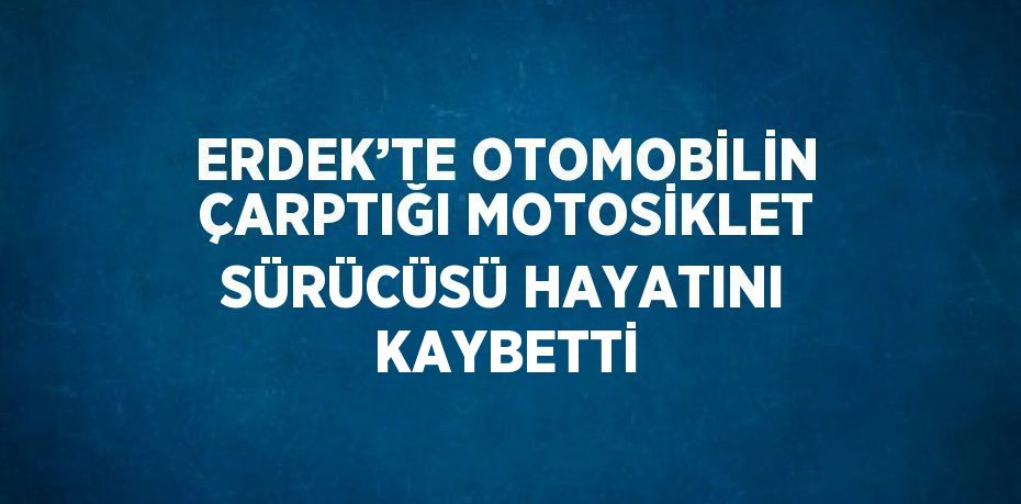 ERDEK’TE OTOMOBİLİN ÇARPTIĞI MOTOSİKLET SÜRÜCÜSÜ HAYATINI KAYBETTİ