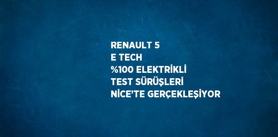 RENAULT 5 E TECH %100 ELEKTRİKLİ TEST SÜRÜŞLERİ NİCE’TE GERÇEKLEŞİYOR