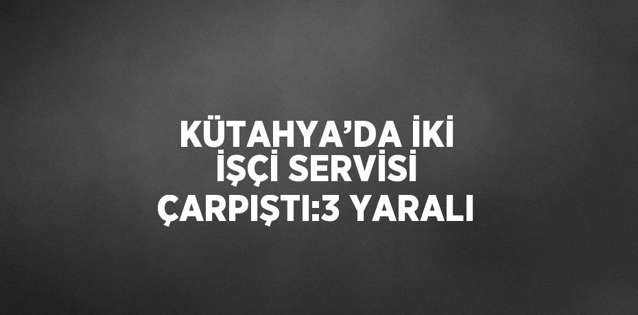 KÜTAHYA’DA İKİ İŞÇİ SERVİSİ ÇARPIŞTI:3 YARALI