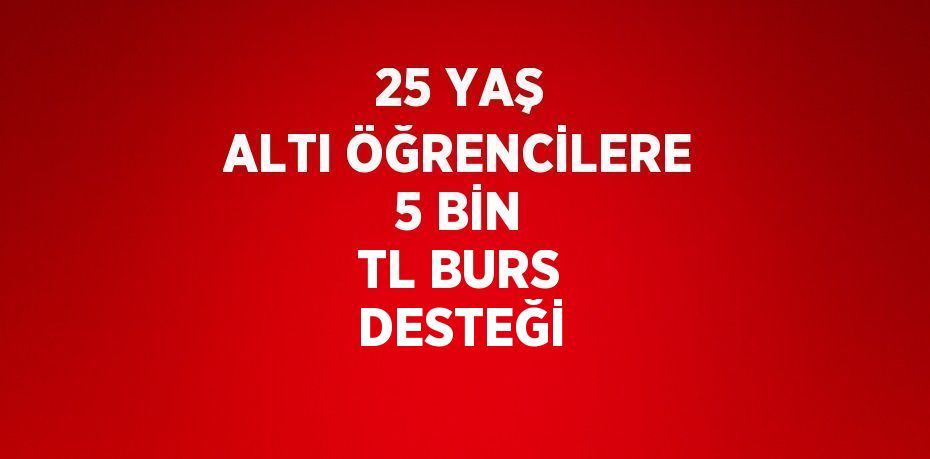 25 YAŞ ALTI ÖĞRENCİLERE 5 BİN TL BURS DESTEĞİ