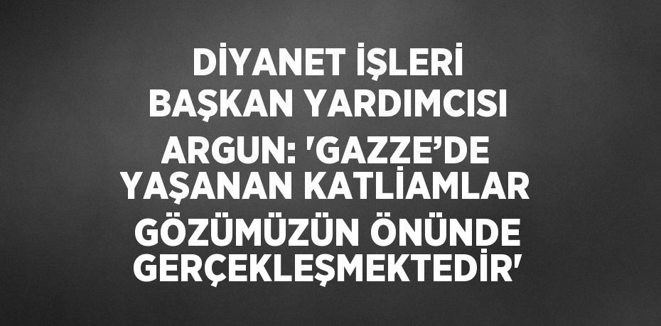 DİYANET İŞLERİ BAŞKAN YARDIMCISI ARGUN: 'GAZZE’DE YAŞANAN KATLİAMLAR GÖZÜMÜZÜN ÖNÜNDE GERÇEKLEŞMEKTEDİR'