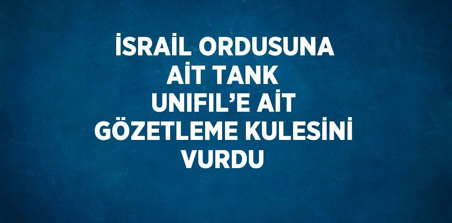 İSRAİL ORDUSUNA AİT TANK UNIFIL’E AİT GÖZETLEME KULESİNİ VURDU