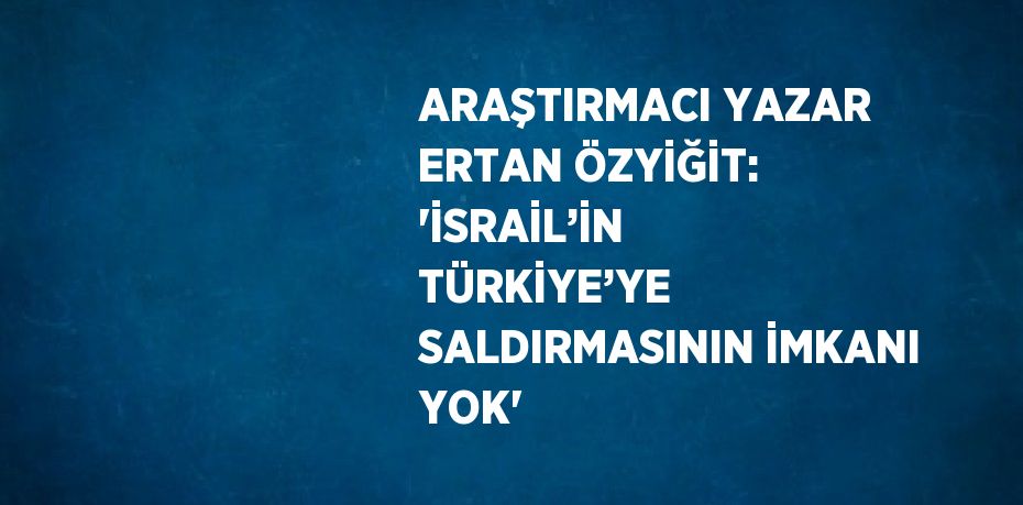 ARAŞTIRMACI YAZAR ERTAN ÖZYİĞİT: 'İSRAİL’İN TÜRKİYE’YE SALDIRMASININ İMKANI YOK'