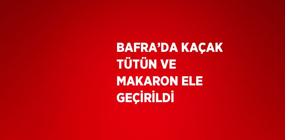 BAFRA’DA KAÇAK TÜTÜN VE MAKARON ELE GEÇİRİLDİ