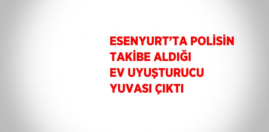 ESENYURT’TA POLİSİN TAKİBE ALDIĞI EV UYUŞTURUCU YUVASI ÇIKTI