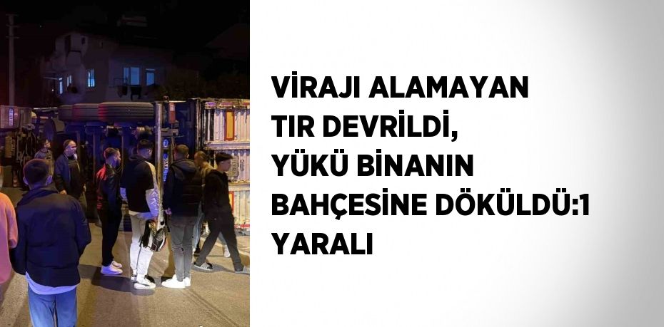 VİRAJI ALAMAYAN TIR DEVRİLDİ, YÜKÜ BİNANIN BAHÇESİNE DÖKÜLDÜ:1 YARALI