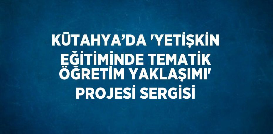 KÜTAHYA’DA 'YETİŞKİN EĞİTİMİNDE TEMATİK ÖĞRETİM YAKLAŞIMI' PROJESİ SERGİSİ