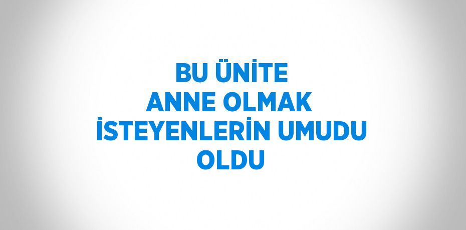 BU ÜNİTE ANNE OLMAK İSTEYENLERİN UMUDU OLDU