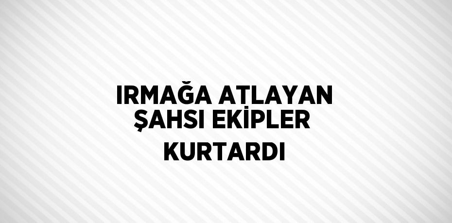 IRMAĞA ATLAYAN ŞAHSI EKİPLER KURTARDI