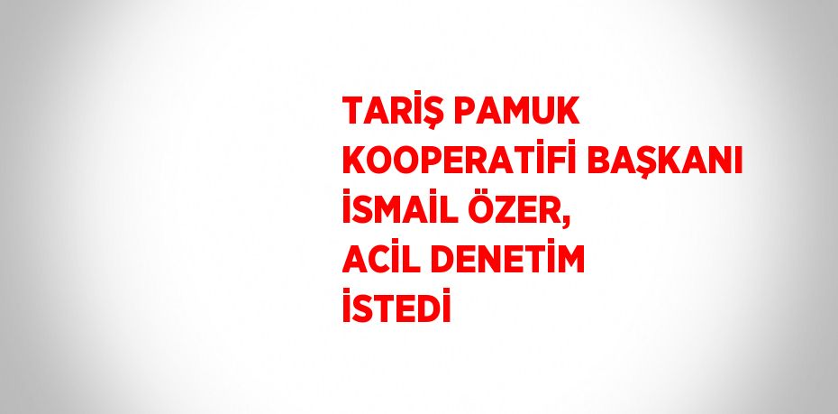 TARİŞ PAMUK KOOPERATİFİ BAŞKANI İSMAİL ÖZER, ACİL DENETİM İSTEDİ