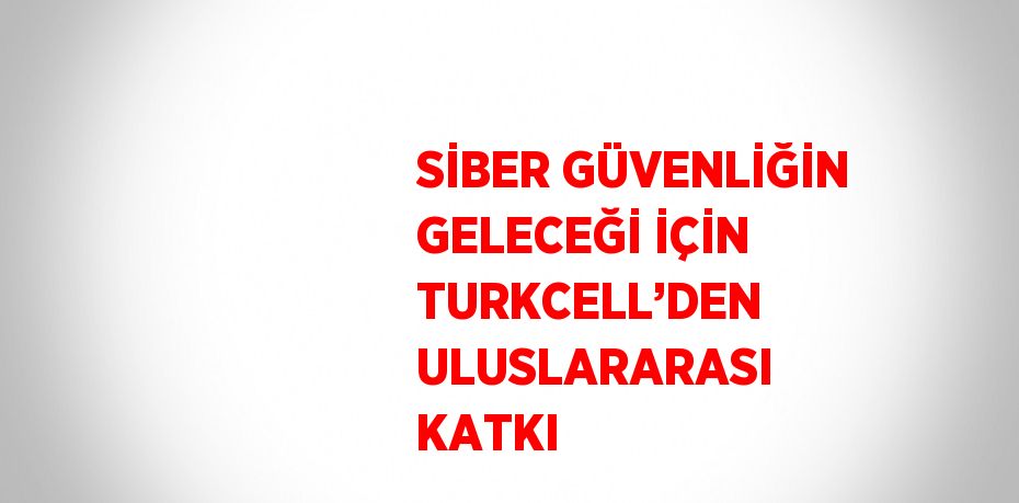 SİBER GÜVENLİĞİN GELECEĞİ İÇİN TURKCELL’DEN ULUSLARARASI KATKI