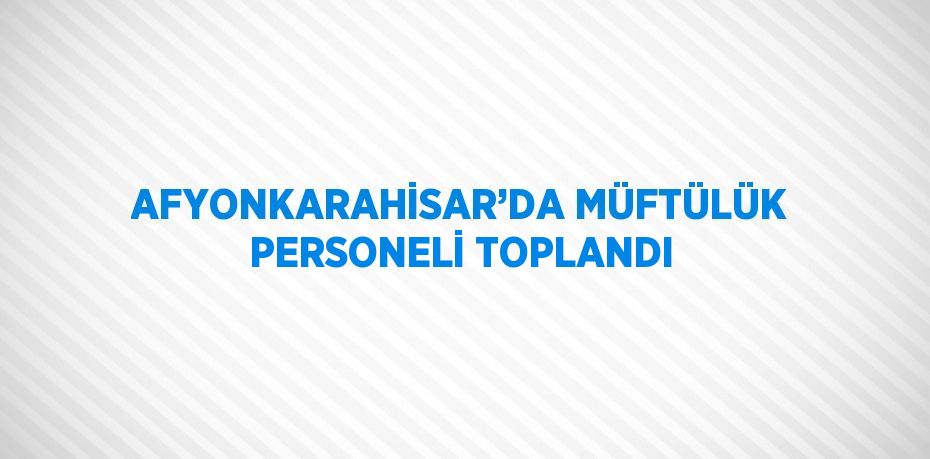 AFYONKARAHİSAR’DA MÜFTÜLÜK PERSONELİ TOPLANDI