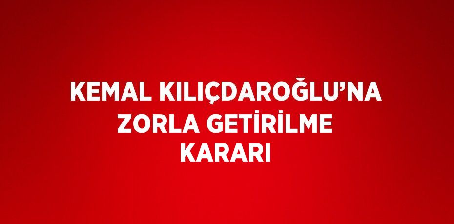 KEMAL KILIÇDAROĞLU’NA ZORLA GETİRİLME KARARI