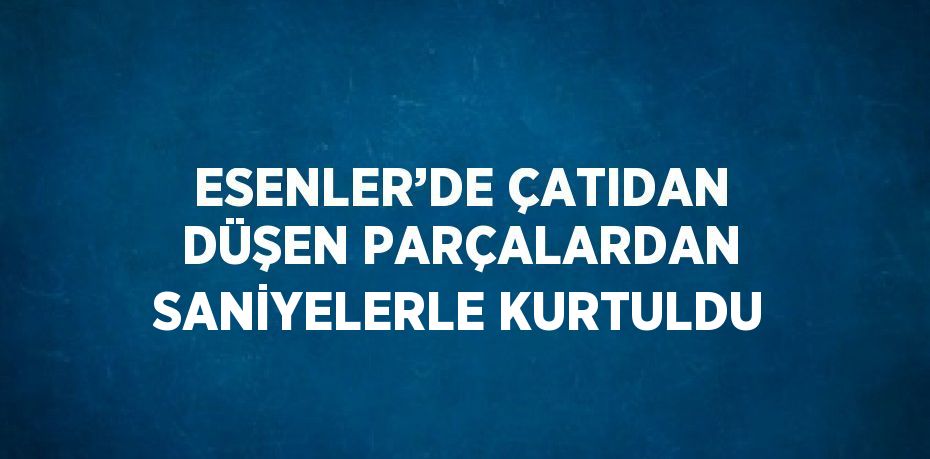 ESENLER’DE ÇATIDAN DÜŞEN PARÇALARDAN SANİYELERLE KURTULDU