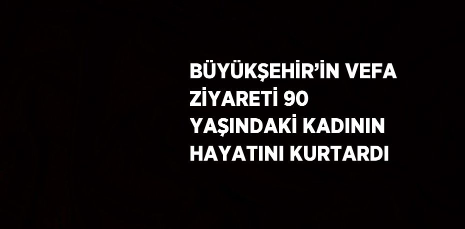 BÜYÜKŞEHİR’İN VEFA ZİYARETİ 90 YAŞINDAKİ KADININ HAYATINI KURTARDI