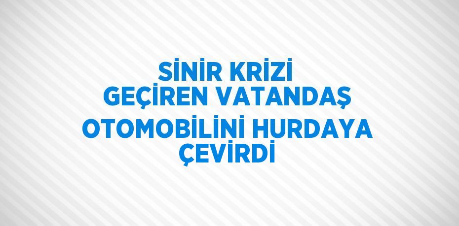 SİNİR KRİZİ GEÇİREN VATANDAŞ OTOMOBİLİNİ HURDAYA ÇEVİRDİ