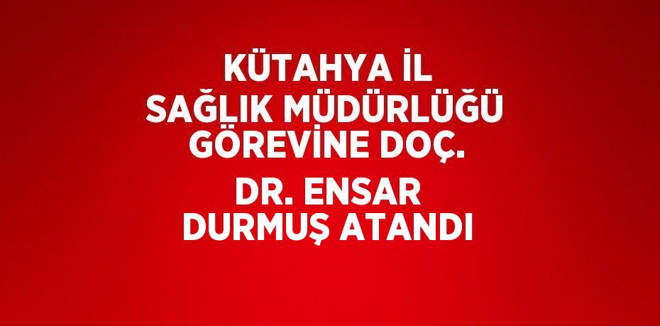 KÜTAHYA İL SAĞLIK MÜDÜRLÜĞÜ GÖREVİNE DOÇ. DR. ENSAR DURMUŞ ATANDI