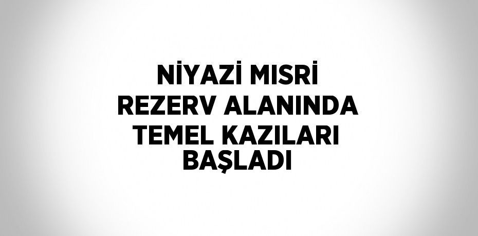 NİYAZİ MISRİ REZERV ALANINDA TEMEL KAZILARI BAŞLADI