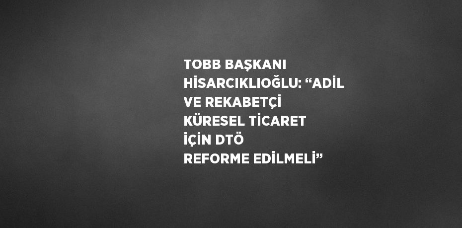 TOBB BAŞKANI HİSARCIKLIOĞLU: ‘‘ADİL VE REKABETÇİ KÜRESEL TİCARET İÇİN DTÖ REFORME EDİLMELİ’’