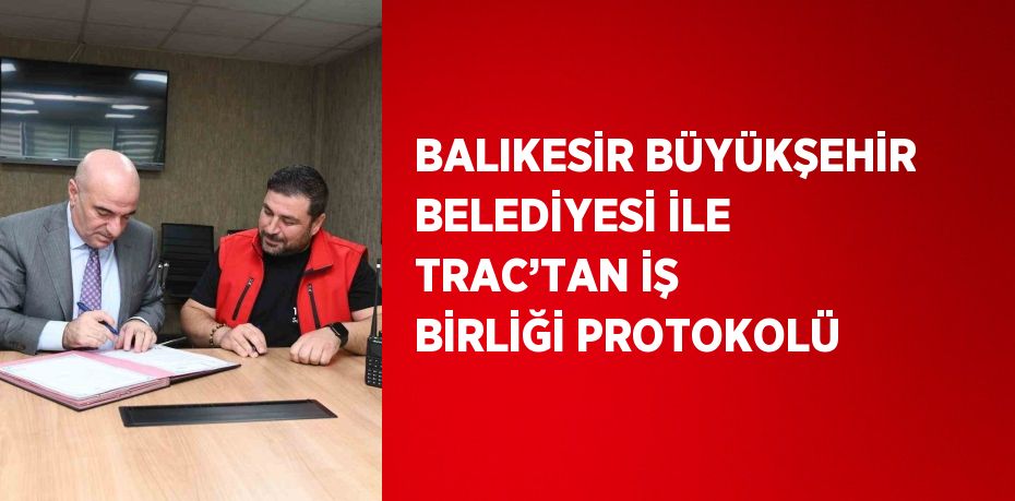 BALIKESİR BÜYÜKŞEHİR BELEDİYESİ İLE TRAC’TAN İŞ BİRLİĞİ PROTOKOLÜ