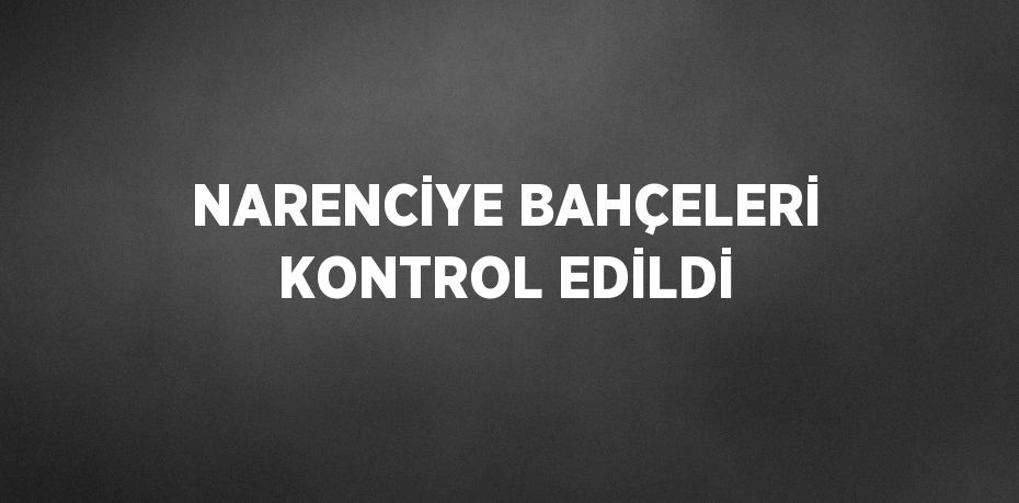 NARENCİYE BAHÇELERİ KONTROL EDİLDİ