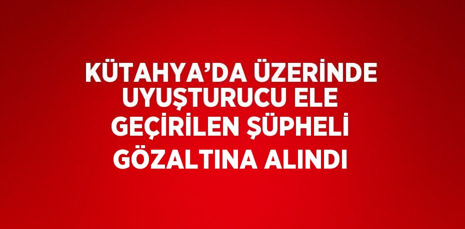 KÜTAHYA’DA ÜZERİNDE UYUŞTURUCU ELE GEÇİRİLEN ŞÜPHELİ GÖZALTINA ALINDI