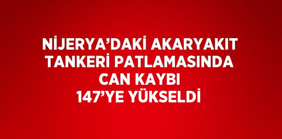 NİJERYA’DAKİ AKARYAKIT TANKERİ PATLAMASINDA CAN KAYBI 147’YE YÜKSELDİ