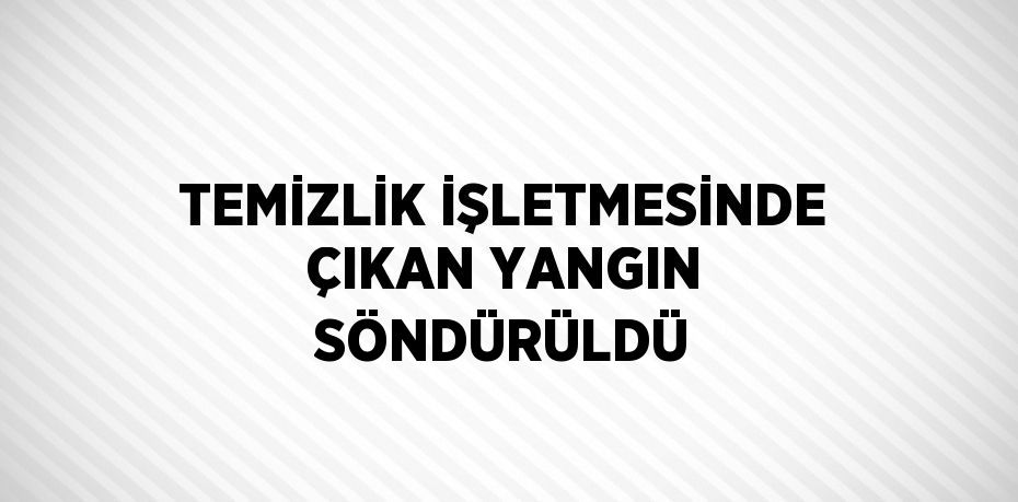 TEMİZLİK İŞLETMESİNDE ÇIKAN YANGIN SÖNDÜRÜLDÜ