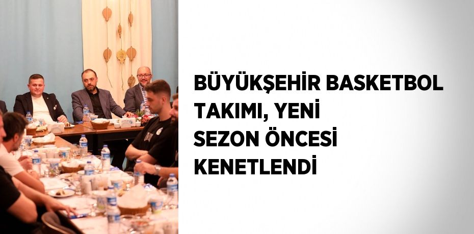 BÜYÜKŞEHİR BASKETBOL TAKIMI, YENİ SEZON ÖNCESİ KENETLENDİ