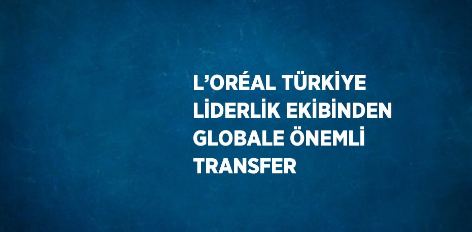 L’ORÉAL TÜRKİYE LİDERLİK EKİBİNDEN GLOBALE ÖNEMLİ TRANSFER