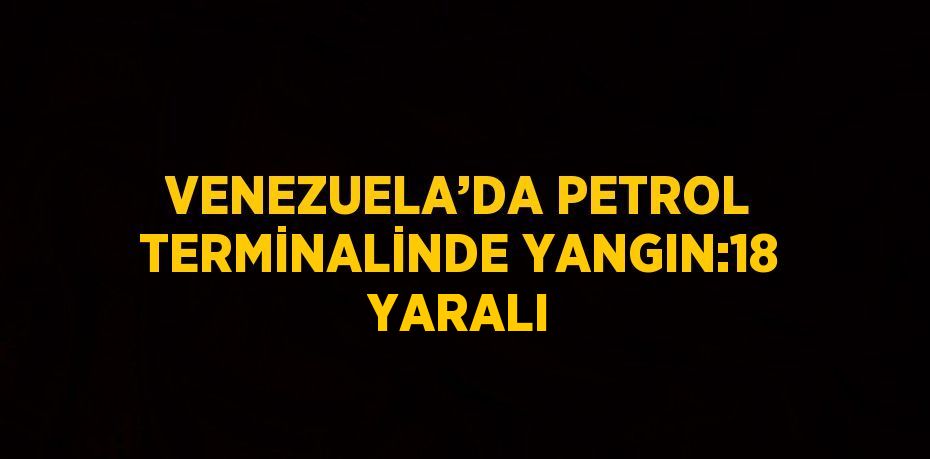 VENEZUELA’DA PETROL TERMİNALİNDE YANGIN:18 YARALI