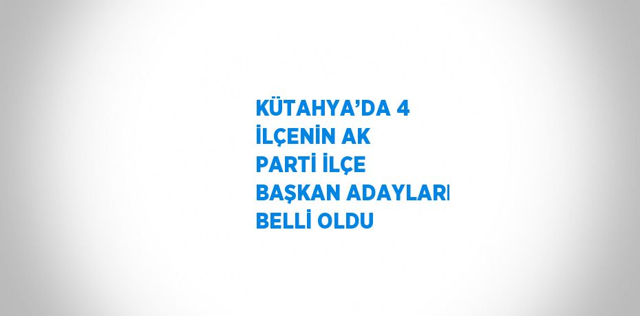 KÜTAHYA’DA 4 İLÇENİN AK PARTİ İLÇE BAŞKAN ADAYLARI BELLİ OLDU