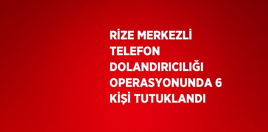 RİZE MERKEZLİ TELEFON DOLANDIRICILIĞI OPERASYONUNDA 6 KİŞİ TUTUKLANDI