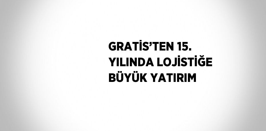 GRATİS’TEN 15. YILINDA LOJİSTİĞE BÜYÜK YATIRIM