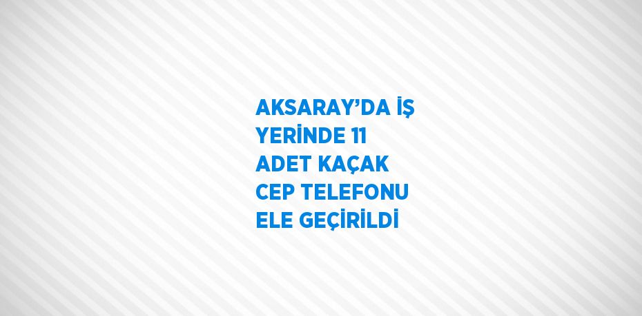 AKSARAY’DA İŞ YERİNDE 11 ADET KAÇAK CEP TELEFONU ELE GEÇİRİLDİ