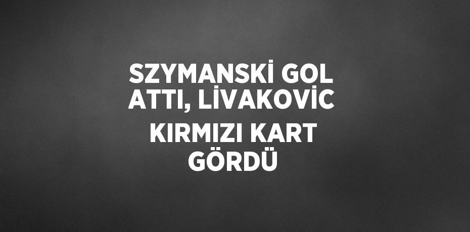 SZYMANSKİ GOL ATTI, LİVAKOVİC KIRMIZI KART GÖRDÜ