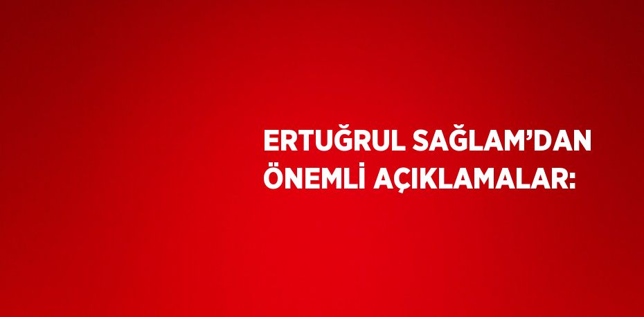 ERTUĞRUL SAĞLAM’DAN ÖNEMLİ AÇIKLAMALAR: