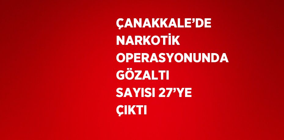 ÇANAKKALE’DE NARKOTİK OPERASYONUNDA GÖZALTI SAYISI 27’YE ÇIKTI