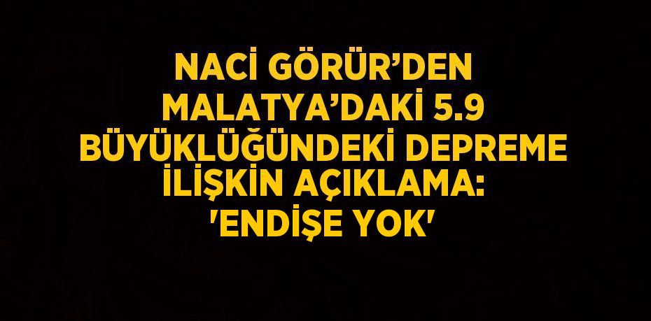 NACİ GÖRÜR’DEN MALATYA’DAKİ 5.9 BÜYÜKLÜĞÜNDEKİ DEPREME İLİŞKİN AÇIKLAMA: 'ENDİŞE YOK'