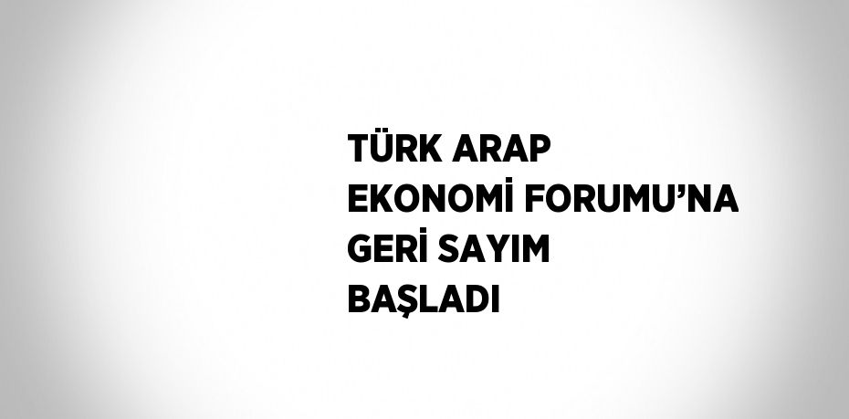 TÜRK ARAP EKONOMİ FORUMU’NA GERİ SAYIM BAŞLADI