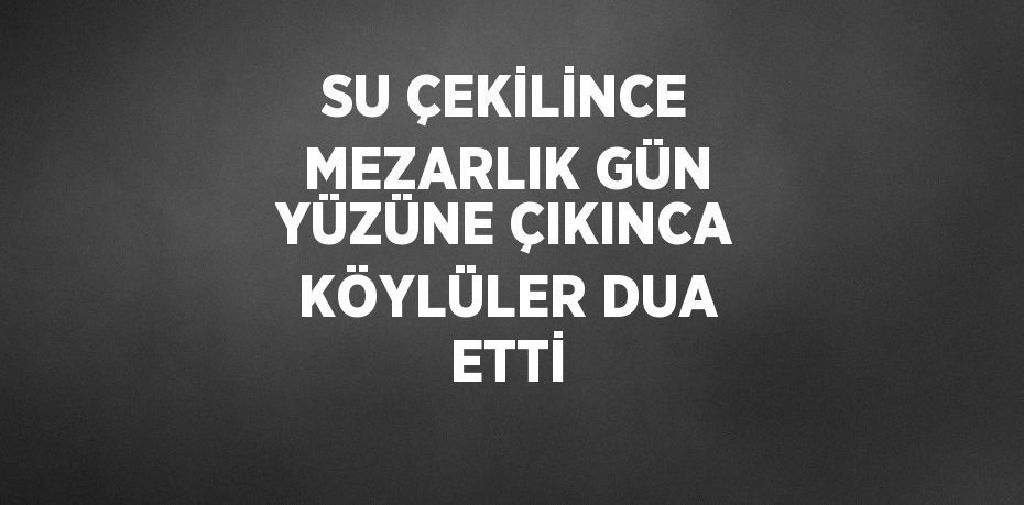 SU ÇEKİLİNCE MEZARLIK GÜN YÜZÜNE ÇIKINCA KÖYLÜLER DUA ETTİ