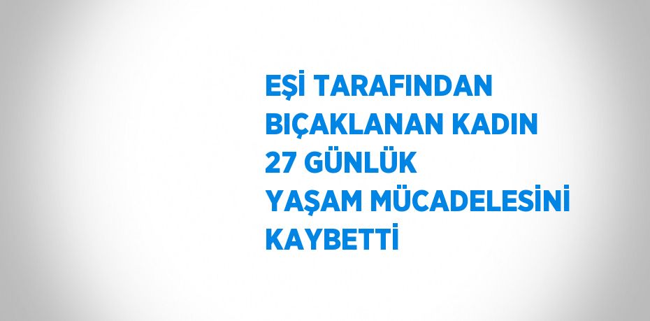 EŞİ TARAFINDAN BIÇAKLANAN KADIN 27 GÜNLÜK YAŞAM MÜCADELESİNİ KAYBETTİ