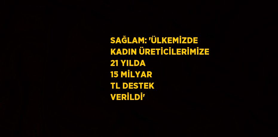 SAĞLAM: 'ÜLKEMİZDE KADIN ÜRETİCİLERİMİZE 21 YILDA 15 MİLYAR TL DESTEK VERİLDİ'