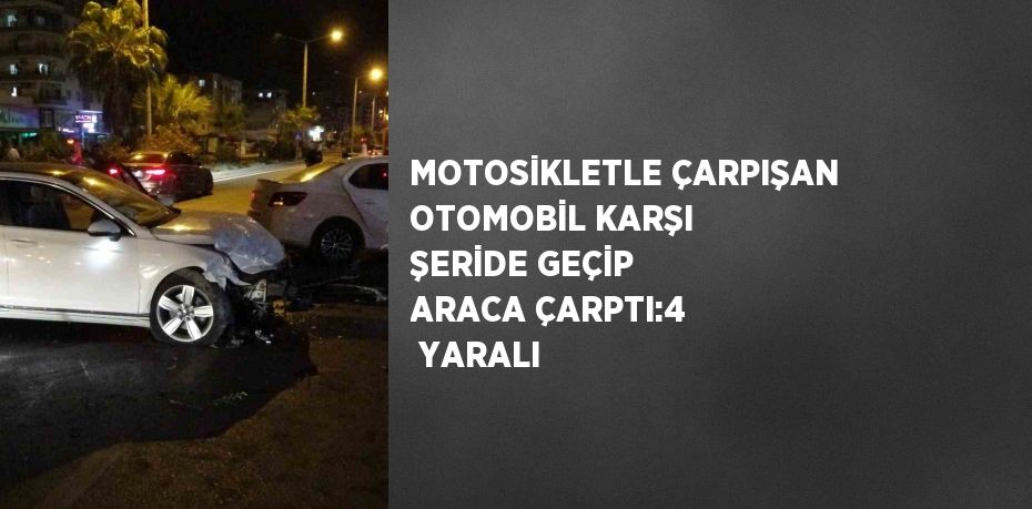 MOTOSİKLETLE ÇARPIŞAN OTOMOBİL KARŞI ŞERİDE GEÇİP ARACA ÇARPTI:4  YARALI