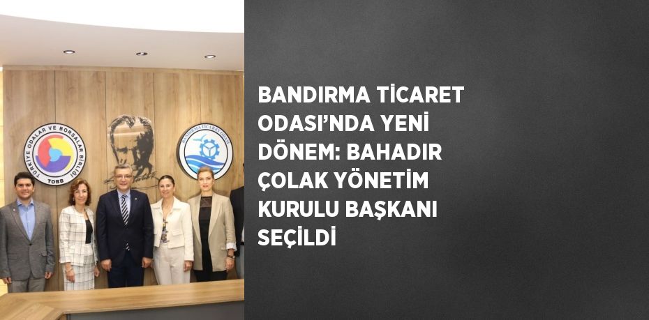 BANDIRMA TİCARET ODASI’NDA YENİ DÖNEM: BAHADIR ÇOLAK YÖNETİM KURULU BAŞKANI SEÇİLDİ