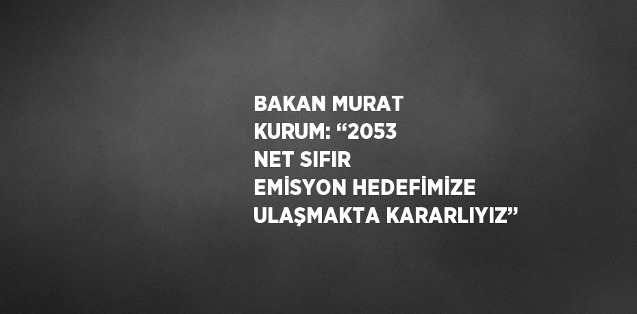 BAKAN MURAT KURUM: ‘‘2053 NET SIFIR EMİSYON HEDEFİMİZE ULAŞMAKTA KARARLIYIZ’’