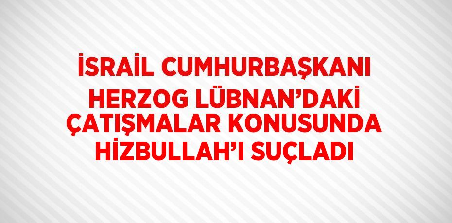 İSRAİL CUMHURBAŞKANI HERZOG LÜBNAN’DAKİ ÇATIŞMALAR KONUSUNDA HİZBULLAH’I SUÇLADI