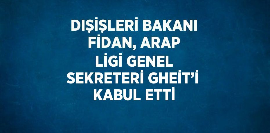 DIŞİŞLERİ BAKANI FİDAN, ARAP LİGİ GENEL SEKRETERİ GHEİT’İ KABUL ETTİ