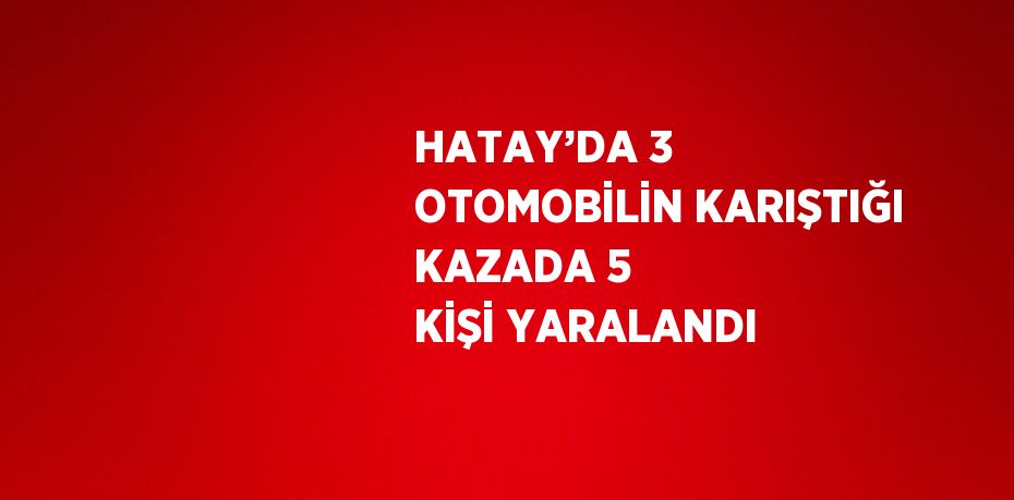 HATAY’DA 3 OTOMOBİLİN KARIŞTIĞI KAZADA 5 KİŞİ YARALANDI